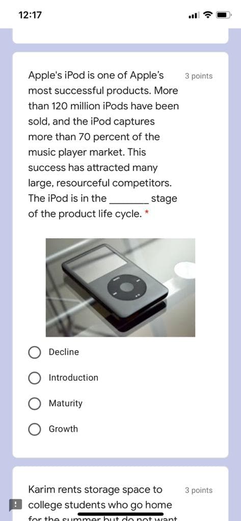 12:17
Apple's iPod is one of Apple's
3 points
most successful products. More
than 120 million iPods have been
sold, and the iPod captures
more than 70 percent of the
music player market. This
success has attracted many
large, resourceful competitors.
The iPod is in the
stage
of the product life cycle. *
Decline
Introduction
Maturity
Growth
Karim rents storage space to
3 points
9 college students who go home
for the Summer but do pot want+
