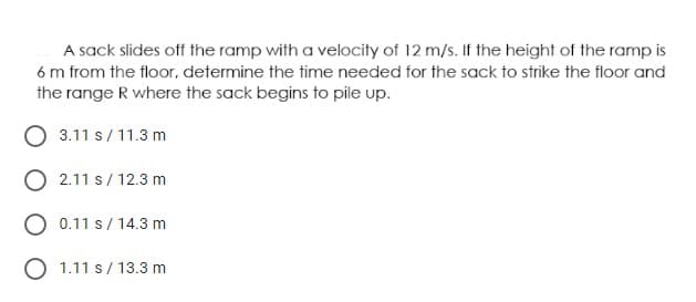 A sack slides off the ramp with a velocity of 12 m/s. If the height of the ramp is
6 m from the floor, determine the time needed for the sack to strike the floor and
the range R where the sack begins to pile up.
O 3.11 s/ 11.3 m
O 2.11 s/ 12.3 m
O 0.11 s/ 14.3 m
O 1.11 s/ 13.3 m
