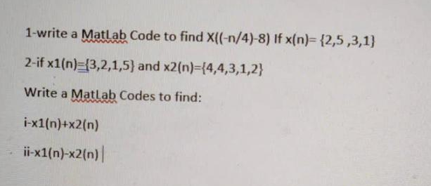 1-write a MatLab Code to find X((-n/4)-8) If x(n)= {2,5,3,1)
2-if x1(n) (3,2,1,5) and x2(n)={4,4,3,1,2}
Write a Matlab Codes to find:
i-x1(n)+x2(n)
ii-x1(n)-x2(n)|