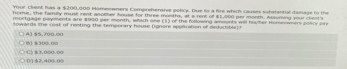 Your client has a $200,000 Homeowners Comprehensive policy. Due to a fire which causes substantial damage to the
home, the family must rent another house for three months, at a rent of $1,000 per month. Assuming your client's
mortgage payments are $900 per month, which one (1) of the following amounts will his/her Homeowners policy pay
towards the cost of renting the temporary house (ignore application of deductible)?
OA) $5,700.00
OB) $300.00
OC) $3,000.00
OD) $2,400.00