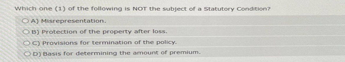 Which one (1) of the following is NOT the subject of a Statutory Condition?
OA) Misrepresentation.
OB) Protection of the property after loss.
OC) Provisions for termination of the policy.
OD) Basis for determining the amount of premium.