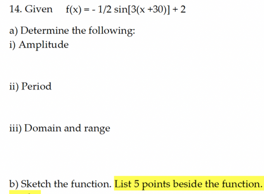 14. Given f(x) = - 1/2 sin[3(x +30)] +2
a) Determine the following:
i) Amplitude
ii) Period
iii) Domain and range
b) Sketch the function. List 5 points beside the function.