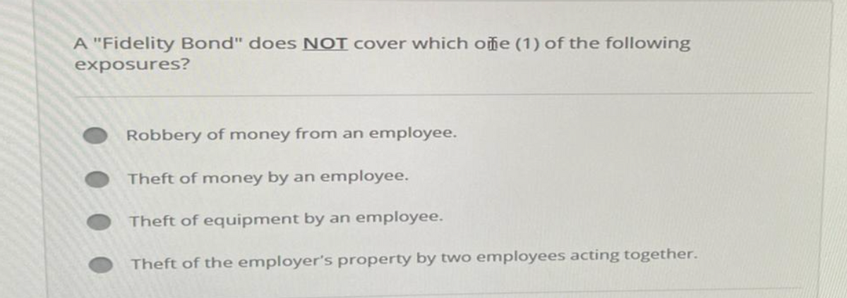 A "Fidelity Bond" does NOT cover which one (1) of the following
exposures?
Robbery of money from an employee.
Theft of money by an employee.
Theft of equipment by an employee.
Theft of the employer's property by two employees acting together.