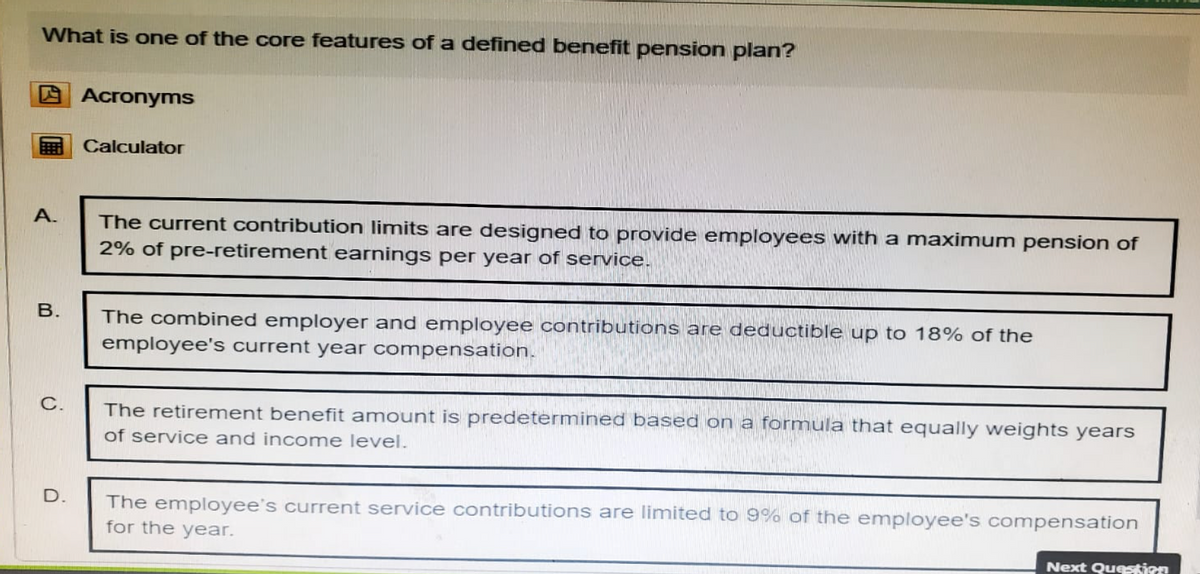 What is one of the core features of a defined benefit pension plan?
Acronyms
Calculator
A.
B.
C.
The current contribution limits are designed to provide employees with a maximum pension of
2% of pre-retirement earnings per year of service.
The combined employer and employee contributions are deductible up to 18% of the
employee's current year compensation.
The retirement benefit amount is predetermined based on a formula that equally weights years
of service and income level.
D.
The employee's current service contributions are limited to 9% of the employee's compensation
for the year.
Next Question