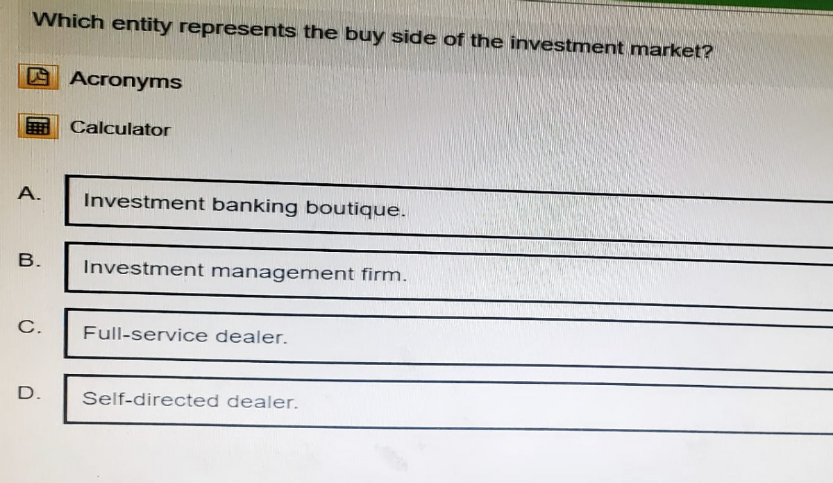 Which entity represents the buy side of the investment market?
Acronyms
Calculator
A.
Investment banking boutique.
B.
Investment management firm.
C.
Full-service dealer.
D.
Self-directed dealer.
