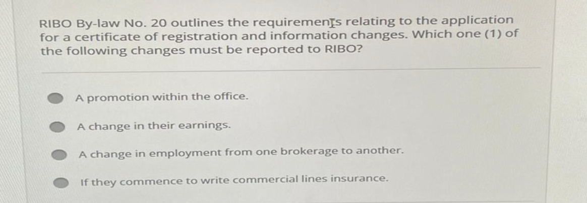 RIBO By-law No. 20 outlines the requirements relating to the application
for a certificate of registration and information changes. Which one (1) of
the following changes must be reported to RIBO?
A promotion within the office.
A change in their earnings.
A change in employment from one brokerage to another.
If they commence to write commercial lines insurance.