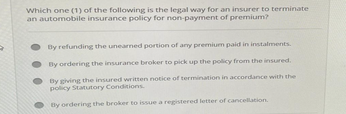 Which one (1) of the following is the legal way for an insurer to terminate
an automobile insurance policy for non-payment of premium?
By refunding the unearned portion of any premium paid in instalments.
By ordering the insurance broker to pick up the policy from the insured.
By giving the insured written notice of termination in accordance with the
policy Statutory Conditions.
By ordering the broker to issue a registered letter of cancellation.