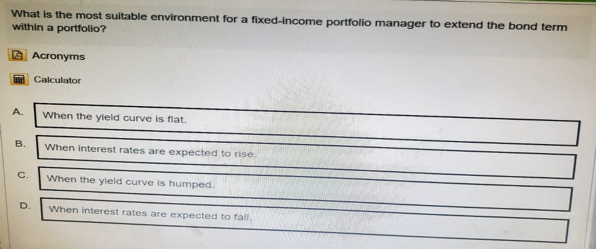 What is the most suitable environment for a fixed-income portfolio manager to extend the bond term
within a portfolio?
Acronyms
Calculator
A.
B.
When the yield curve is flat.
When interest rates are expected to rise.
C.
When the yield curve is humped.
D.
When interest rates are expected to fall.