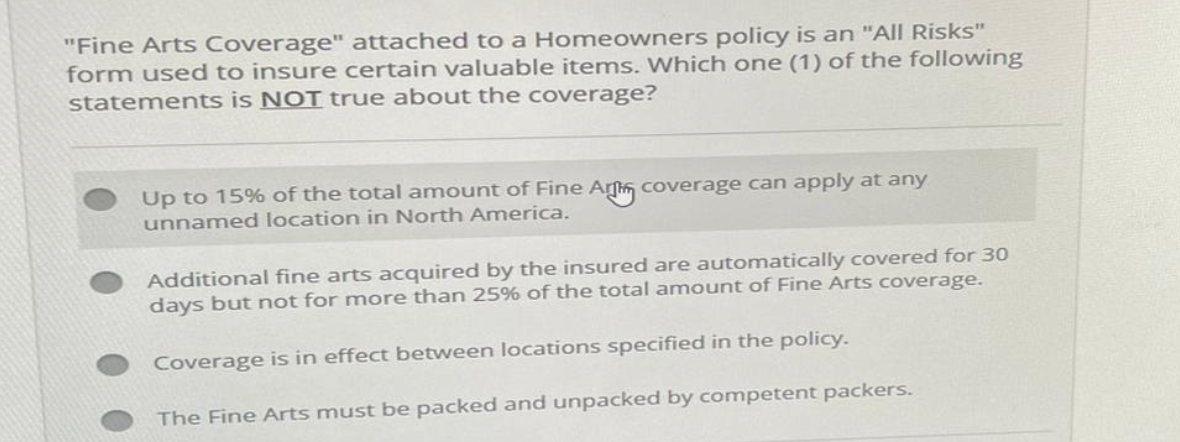 "Fine Arts Coverage" attached to a Homeowners policy is an "All Risks"
form used to insure certain valuable items. Which one (1) of the following
statements is NOT true about the coverage?
Up to 15% of the total amount of Fine Ar coverage can apply at any
unnamed location in North America.
Additional fine arts acquired by the insured are automatically covered for 30
days but not for more than 25% of the total amount of Fine Arts coverage.
Coverage is in effect between locations specified in the policy.
The Fine Arts must be packed and unpacked by competent packers.