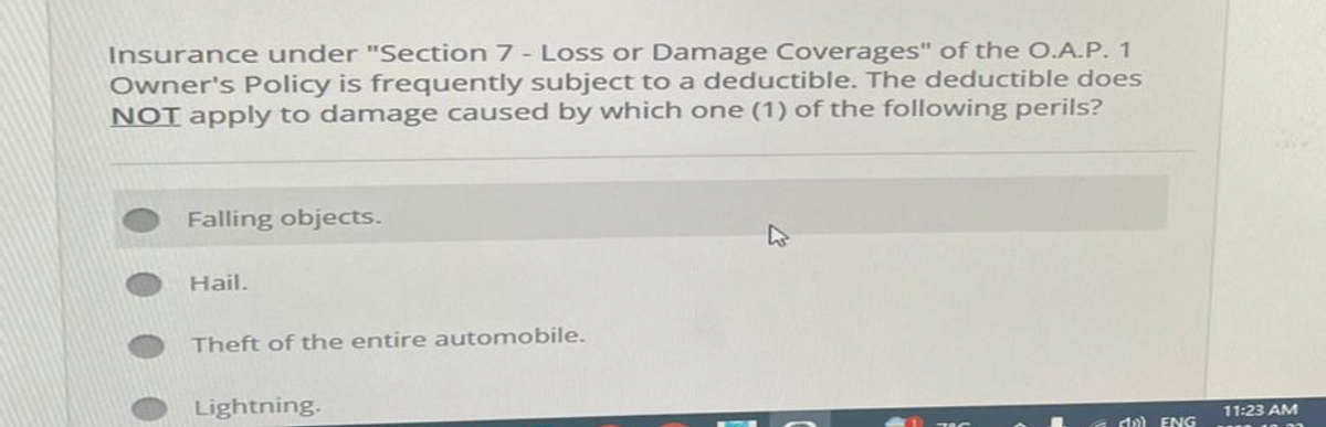 Insurance under "Section 7 - Loss or Damage Coverages" of the O.A.P. 1
Owner's Policy is frequently subject to a deductible. The deductible does
NOT apply to damage caused by which one (1) of the following perils?
Falling objects.
Hail.
Theft of the entire automobile.
Lightning.
ENG
11:23 AM