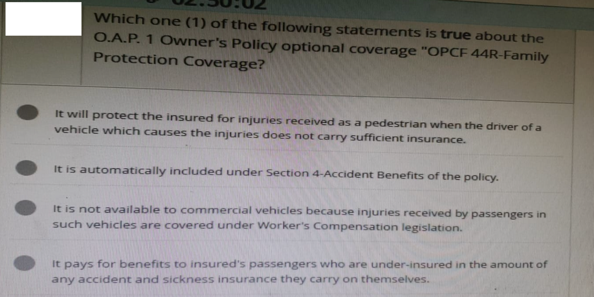 Which one (1) of the following statements is true about the
O.A.P. 1 Owner's Policy optional coverage "OPCF 44R-Family
Protection Coverage?
It will protect the insured for injuries received as a pedestrian when the driver of a
vehicle which causes the injuries does not carry sufficient insurance.
It is automatically included under Section 4-Accident Benefits of the policy.
It is not available to commercial vehicles because injuries received by passengers in
such vehicles are covered under Worker's Compensation legislation.
It pays for benefits to insured's passengers who are under-insured in the amount of
any accident and sickness insurance they carry on themselves.