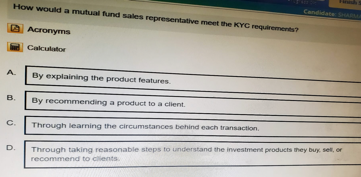 Finish
ogress o
Candidate: SHARMA
How would a mutual fund sales representative meet the KYC requirements?
Acronyms
Calculator
A.
By explaining the product features.
B.
By recommending a product to a client.
C.
Through learning the circumstances behind each transaction.
D.
Through taking reasonable steps to understand the investment products they buy, sell, or
recommend to clients.