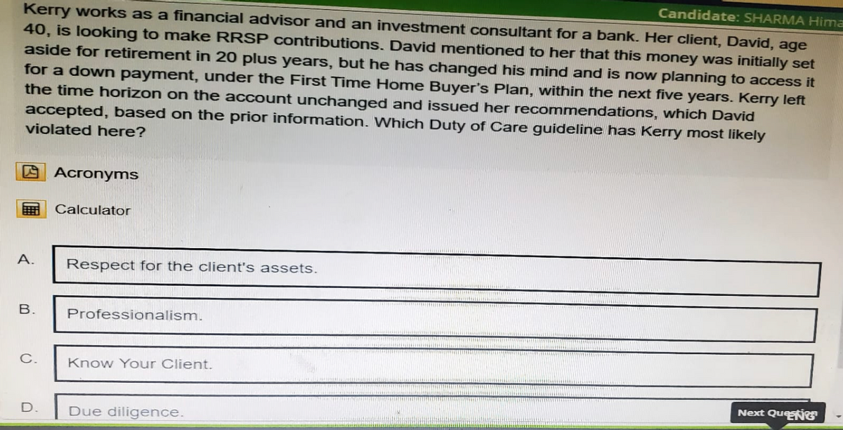 Kerry works as a financial advisor and an investment consultant for a bank. Her client, David, age
Candidate: SHARMA Hima
40, is looking to make RRSP contributions. David mentioned to her that this money was initially set
aside for retirement in 20 plus years, but he has changed his mind and is now planning to access it
for a down payment, under the First Time Home Buyer's Plan, within the next five years. Kerry left
the time horizon on the account unchanged and issued her recommendations, which David
accepted, based on the prior information. Which Duty of Care guideline has Kerry most likely
violated here?
A.
B.
Acronyms
Calculator
Respect for the client's assets.
Professionalism.
C.
Know Your Client.
D.
Due diligence.
Next Qu