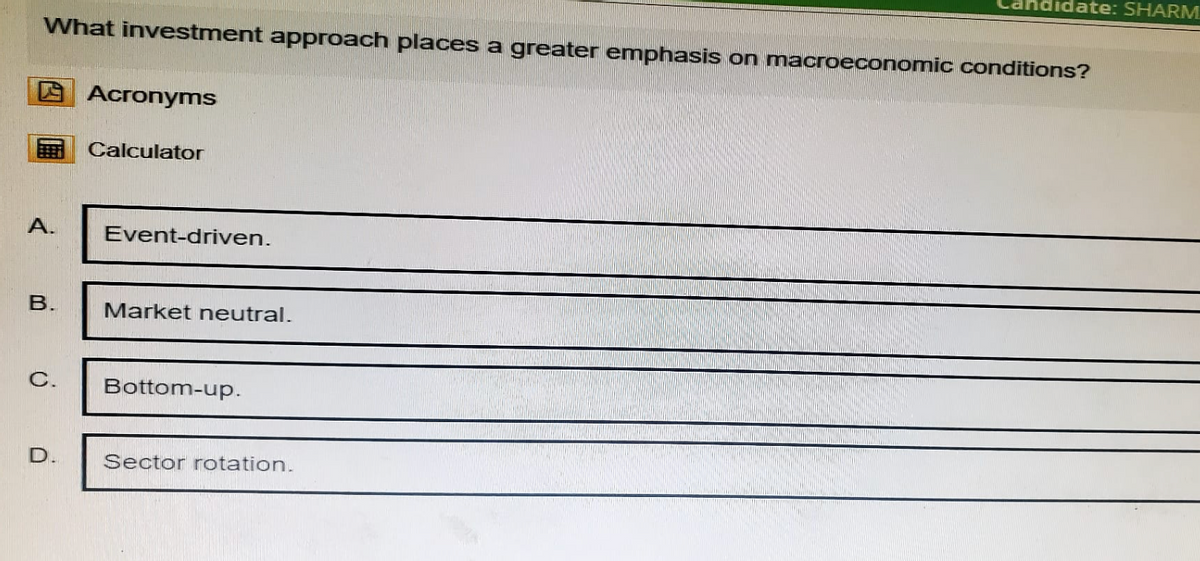 didate: SHARM
What investment approach places a greater emphasis on macroeconomic conditions?
A.
B.
Acronyms
Calculator
Event-driven.
Market neutral.
C.
Bottom-up.
D.
Sector rotation.