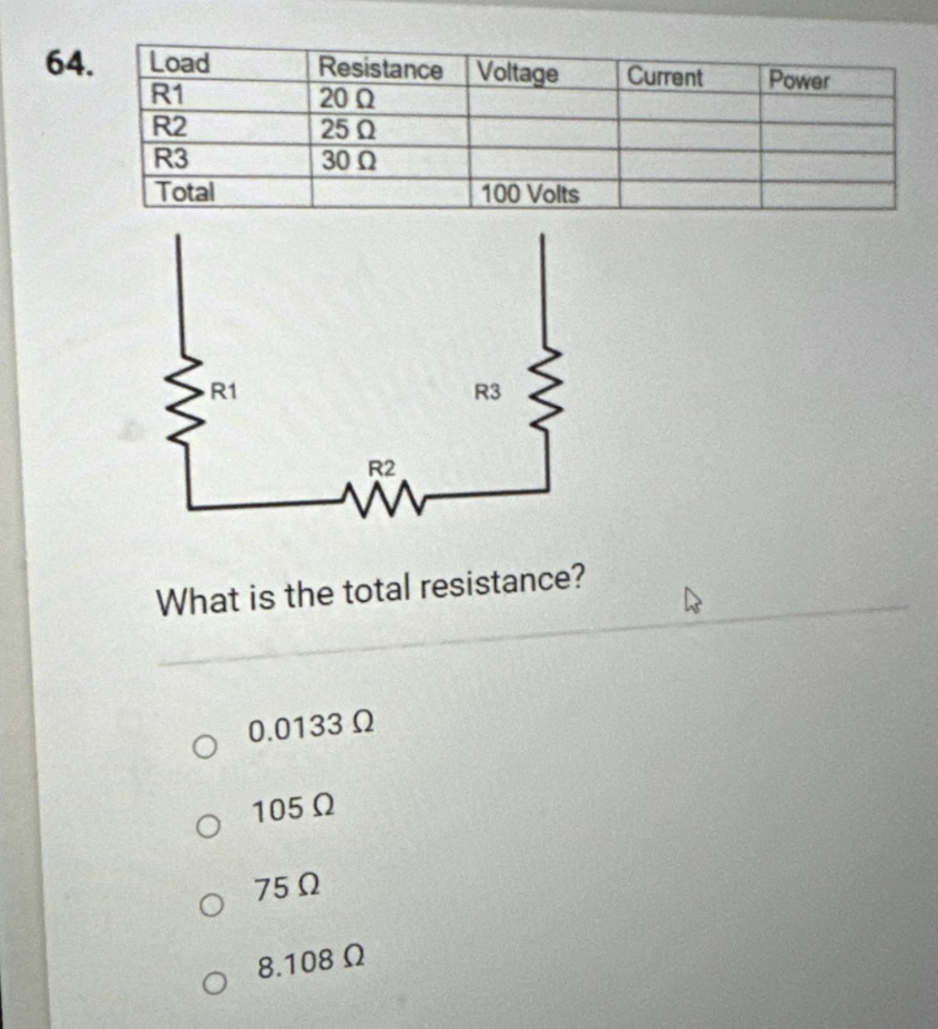 64.
Load
R1
R2
R3
Total
R1
Resistance Voltage
20 Q
25 Q
30 Ω
O
R2
What is the total resistance?
0.0133 02
Ο 105Ω
Ο 75Ω
08.108 Q
100 Volts
R3
Current
Power