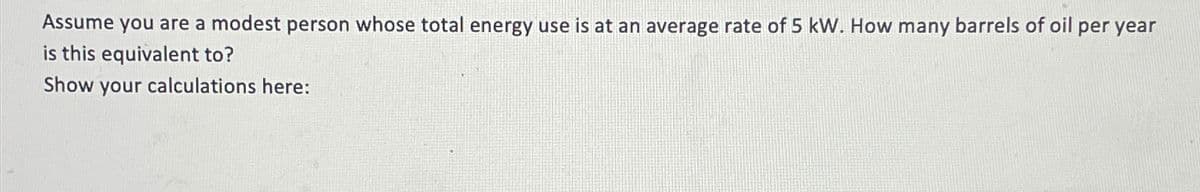 Assume you are a modest person whose total energy use is at an average rate of 5 kW. How many barrels of oil per year
is this equivalent to?
Show your calculations here: