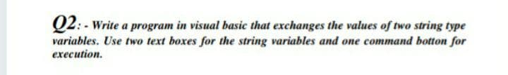 Q2: - Write a program in visual basic that exchanges the values of two string type
variables. Use two text boxes for the string variables and one command botton for
execution.
