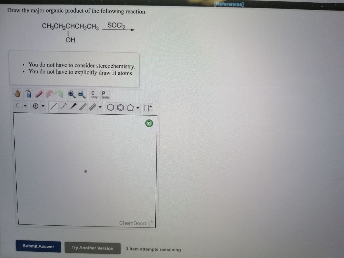 [References]
Draw the major organic product of the following reaction.
CH3CH2CHCH2CH3 SOCI2
OH
• You do not have to consider stereochemistry.
• You do not have to explicitly draw H atoms.
opy
aste
C.
- [F
ChemDoodle
Submit Answer
Try Another Version
3 item attempts remaining
