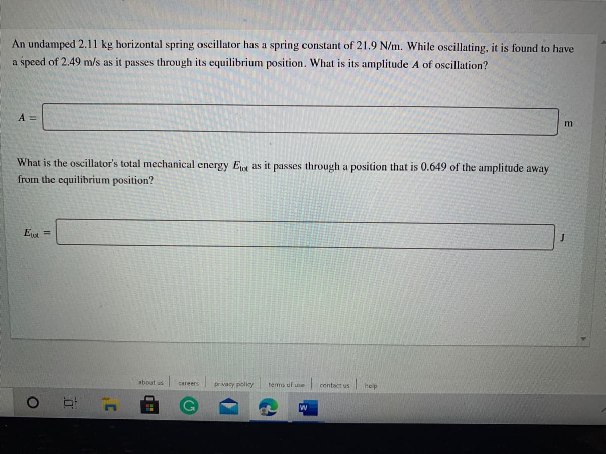 An undamped 2.11 kg horizontal spring oscillator has a spring constant of 21.9 N/m. While oscillating, it is found to have
a speed of 2.49 m/s as it passes through its equilibrium position. What is its amplitude A of oscillation?
A =
What is the oscillator's total mechanical energy Eot as it passes through a position that is 0.649 of the amplitude away
from the equilibrium position?
Etot =
about us
careers
privacy policy
terms of use
contact us
help
