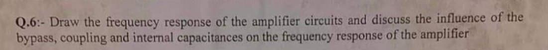 Q.6:- Draw the frequency response of the amplifier circuits and discuss the influence of the
bypass, coupling and internal capacitances on the frequency response of the amplifier