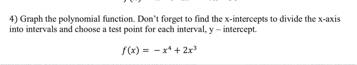 4) Graph the polynomial function. Don't forget to find the x-intercepts to divide the x-axis
into intervals and choose a test point for each interval, y - intercept.
f(x) = − x² + 2x³
-