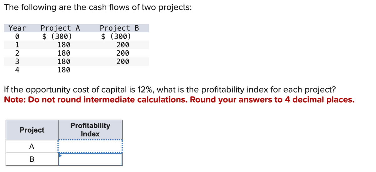 The following are the cash flows of two projects:
Project B
Year Project A
$ (300)
0
$ (300)
1
180
200
2
180
200
3
180
200
4
180
If the opportunity cost of capital is 12%, what is the profitability index for each project?
Note: Do not round intermediate calculations. Round your answers to 4 decimal places.
Project
A
B
Profitability
Index