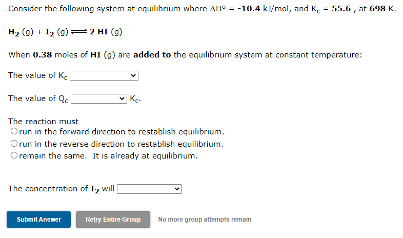 Consider the following system at equilibrium where AH° = -10.4 kJ/mol, and K. = 55.6 , at 698 K.
%3D
H2 (g) + I2 (g) =2 HI (g)
When 0.38 moles of HI (g) are added to the equilibrium system at constant temperature:
The value of K.
The value of Qc(
Kc.
The reaction must
Orun in the forward direction to restablish equilibrium.
Orun in the reverse direction to restablish equilibrium.
O remain the same. It is already at equilibrium.
The concentration of I2 will
Submit Answer
Retry Entire Group
No more group attempts remain
