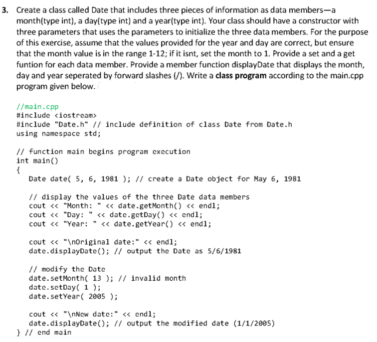 3. Create a class called Date that includes three pieces of information as data members-a
month(type int), a day(type int) and a year(type int). Your class should have a constructor with
three parameters that uses the parameters to initialize the three data members. For the purpose
of this exercise, assume that the values provided for the year and day are correct, but ensure
that the month value is in the range 1-12; if it isnt, set the month to 1. Provide a set and a get
funtion for each data member. Provide a member function displayDate that displays the month,
day and year seperated by forward slashes (/). Write a class program according to the main.cpp
program given below.
//main.cpp
#include <iostream>
#include "Date.h" // include definition of class Date from Date.h
using namespace std;
// function main begins program execution
int main()
{
Date date( 5, 6, 1981 ); // create a Date object for May 6, 1981
// display the values of the three Date data members
cout « "Month: " <« date.getMonth() « endl;
cout « "Day: " « date.getDay () <« endl;
cout <« "Year:
« date.getYear() « endl;
cout « "\noriginal date:" <« endl;
date.displayDate(); // output the Date as 5/6/1981
// modify the Date
date.setMonth( 13 ); // invalid month
date.setDay( 1 );
date.setYear( 2005 );
cout <« "\nNew date:" <« end1;
date.displayDate(); // output the modified date (1/1/2005)
} // end main
