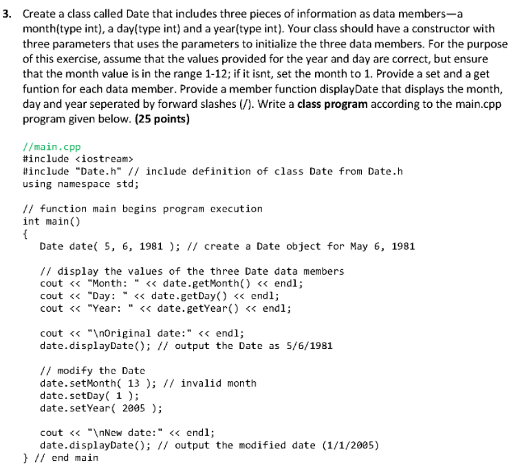 3. Create a class called Date that includes three pieces of information as data members-a
month(type int), a day(type int) and a year(type int). Your class should have a constructor with
three parameters that uses the parameters to initialize the three data members. For the purpose
of this exercise, assume that the values provided for the year and day are correct, but ensure
that the month value is in the range 1-12; if it isnt, set the month to 1. Provide a set and a get
funtion for each data member. Provide a member function displayDate that displays the month,
day and year seperated by forward slashes (/). Write a class program according to the main.cpp
program given below. (25 points)
//main.cpp
#include <iostream>
#include "Date.h" // include definition of class Date from Date.h
using namespace std;
// function main begins program execution
int main()
{
Date date( 5, 6, 1981 ); // create a Date object for May 6, 1981
// display the values of the three Date data members
cout « "Month: " <« date.getMonth() « endl;
cout « "Day: " « date.getDay () <« endl;
cout <« "Year:
« date.getYear() « endl;
cout « "\noriginal date:" <« endl;
date.displayDate(); // output the Date as 5/6/1981
// modify the Date
date.setMonth( 13 ); // invalid month
date.setDay( 1 );
date.setYear( 2005 );
cout <« "\nNew date:" <« end1;
date.displayDate(); // output the modified date (1/1/2005)
} // end main
