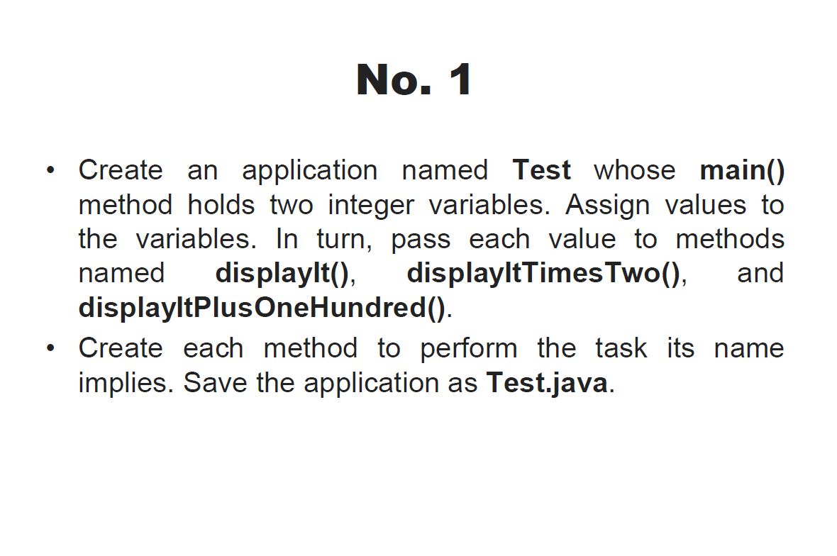 No. 1
Create an application named Test whose main()
method holds two integer variables. Assign values to
the variables. In turn, pass each value to methods
displaylt(),
displayltPlusOneHundred().
displayltTimes Two(),
named
and
• Create each method to perform the task its name
implies. Save the application as Test.java.
