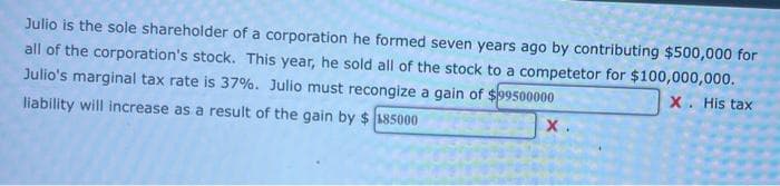 Julio is the sole shareholder of a corporation he formed seven years ago by contributing $500,000 for
all of the corporation's stock. This year, he sold all of the stock to a competetor for $100,000,000.
Julio's marginal tax rate is 37%. Julio must recongize a gain of $99500000
X. His tax
liability will increase as a result of the gain by $185000
X.