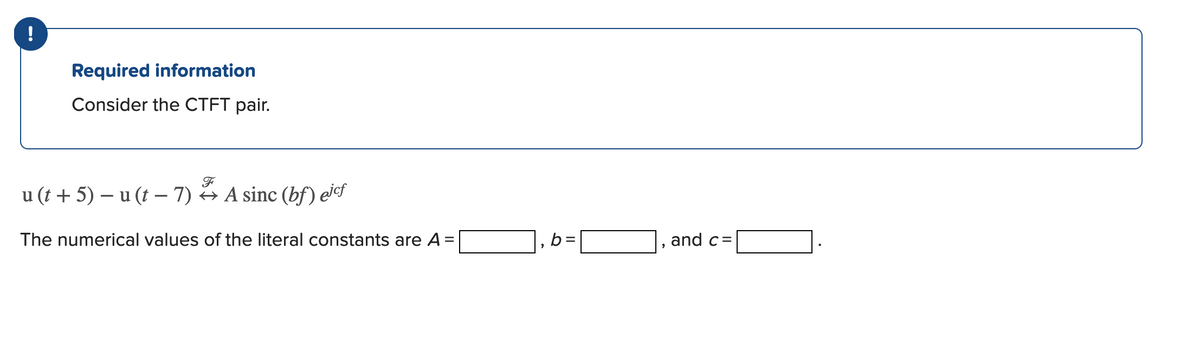 Required information
Consider the CTFT pair.
u (t + 5) – u (t – 7) → A sinc (bf) eicf
The numerical values of the literal constants are A =
b =
and c=
