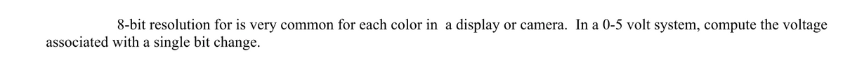 |8-bit resolution for is very common for each color in a display or camera. In a 0-5 volt system, compute the voltage
associated with a single bit change.
