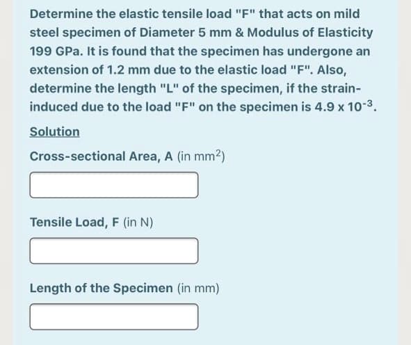 Determine the elastic tensile load "F" that acts on mild
steel specimen of Diameter 5 mm & Modulus of Elasticity
199 GPa. It is found that the specimen has undergone an
extension of 1.2 mm due to the elastic load "F". Also,
determine the length "L" of the specimen, if the strain-
induced due to the load "F" on the specimen is 4.9 x 10-3.
Solution
Cross-sectional Area, A (in mm2)
Tensile Load, F (in N)
Length of the Specimen (in mm)
