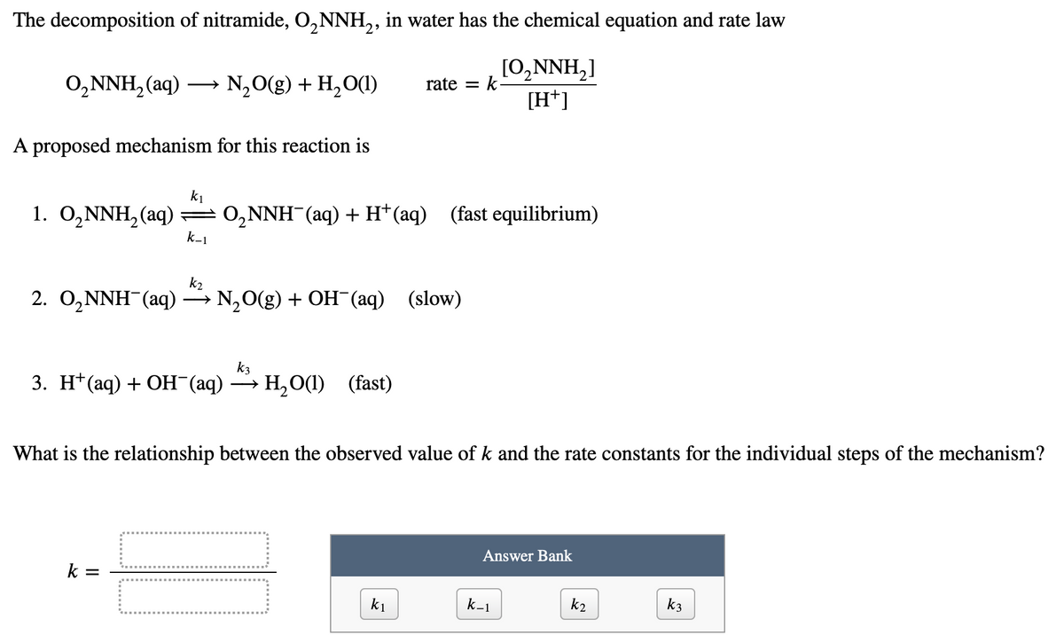 The decomposition of nitramide, O₂NNH₂, in water has the chemical equation and rate law
[O₂NNH₂]
[H+]
O₂NNH₂ (aq) →→→ N₂O(g) + H₂O(1)
A proposed mechanism for this reaction is
k₁
1. O₂NNH₂(aq) — 0₂NNH¯(aq) + H+ (aq)
O₂NNH(aq) + H+ (aq) (fast equilibrium)
k-1
k₂
2. O₂NNH(aq) → N₂O(g) + OH(aq) (slow)
k3
3. H+ (aq) + OH(aq) → H₂O(l) (fast)
rate =
k =
k.
What is the relationship between the observed value of k and the rate constants for the individual steps of the mechanism?
k1
Answer Bank
k_1
k2
k3