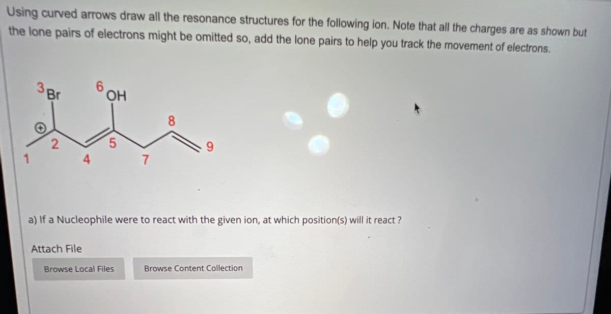 Using curved arrows draw all the resonance structures for the following ion. Note that all the charges are as shown but
the lone pairs of electrons might be omitted so, add the lone pairs to help you track the movement of electrons.
Br
6
HO
OH
2
5
1
4
7
8
9
a) If a Nucleophile were to react with the given ion, at which position(s) will it react?
Attach File
Browse Local Files
Browse Content Collection