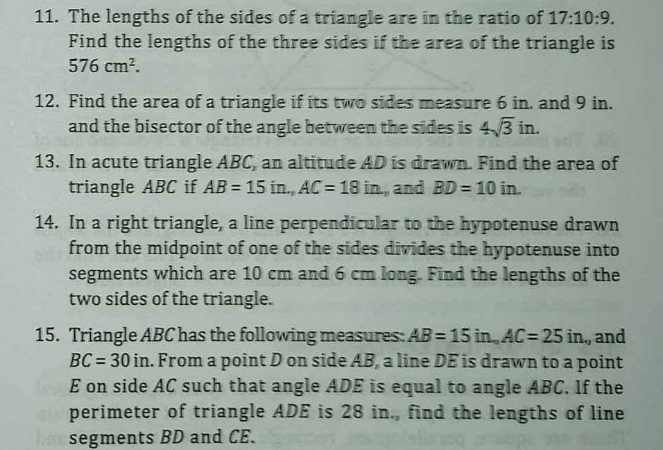 11. The lengths of the sides of a triangle are in the ratio of 17:10:9.
Find the lengths of the three sides if the area of the triangle is
576 cm².
12. Find the area of a triangle if its two sides measure 6 in. and 9 in.
and the bisector of the angle between the sides is 4.3 in.
13. In acute triangle ABC, an altitude AD is drawn. Find the area of
triangle ABC if AB = 15 in., AC= 18 in, and BD = 10 in.
14. In a right triangle, a line perpendicular to the hypotenuse drawn
from the midpoint of one of the sides divides the hypotenuse into
segments which are 10 cm and 6 cm long. Find the lengths of the
two sides of the triangle.
15. Triangle ABC has the following measures: AB = 15 in., AC= 25 in, and
BC= 30 in. From a point D on side AB, a line DE is drawn to a point
E on side AC such that angle ADE is equal to angle ABC. If the
perimeter of triangle ADE is 28 in., find the lengths of line
ham segments BD and CE.
