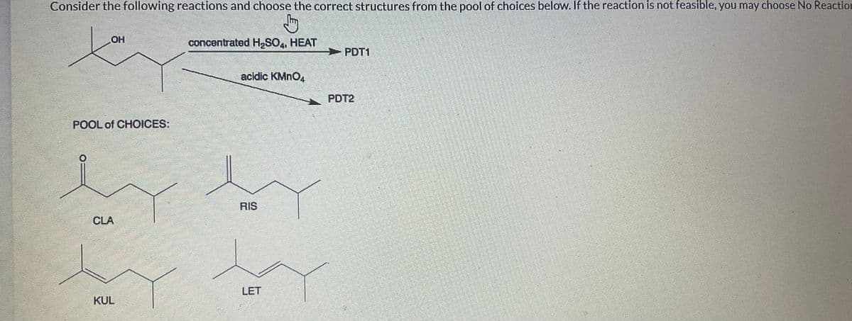 Consider the following reactions and choose the correct structures from the pool of choices below. If the reaction is not feasible, you may choose No Reaction
Jhy
concentrated H₂SO4, HEAT
OH
POOL of CHOICES:
CLA
KUL
acidic KMnO4
RIS
LET
PDT1
PDT2