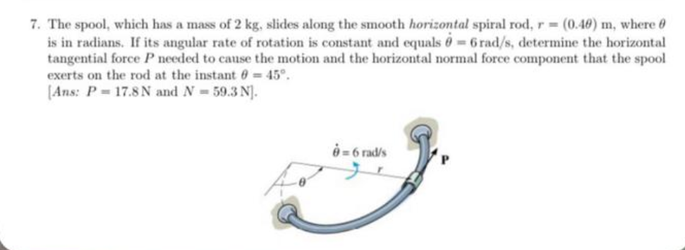 7. The spool, which has a mass of 2 kg, slides along the smooth horizontal spiral rod, r= (0.40) m, where
is in radians. If its angular rate of rotation is constant and equals = 6 rad/s, determine the horizontal
tangential force P needed to cause the motion and the horizontal normal force component that the spool
exerts on the rod at the instant = 45°.
[Ans: P= 17.8 N and N= 59.3 N].
8= 6 rad/s