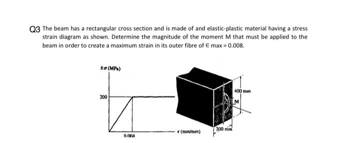 Q3 The beam has a rectangular cross section and is made of and elastic-plastic material having a stress
strain diagram as shown. Determine the magnitude of the moment M that must be applied to the
beam in order to create a maximum strain in its outer fibre of E max = 0.008.
to (MPx)
200
0004
(mm/mm)
200 mm
400 mm