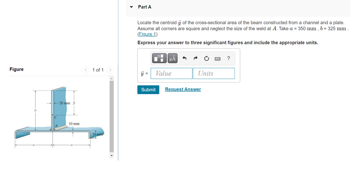 Figure
20 mm y
10 mm
1 of 1
70 mm
Part A
Locate the centroid y of the cross-sectional area of the beam constructed from a channel and a plate.
Assume all corners are square and neglect the size of the weld at A. Take a = 350 mm, b = 325 mm.
(Figure 1)
Express your answer to three significant figures and include the appropriate units.
y =
μA
Value
Units
Submit Request Answer
?