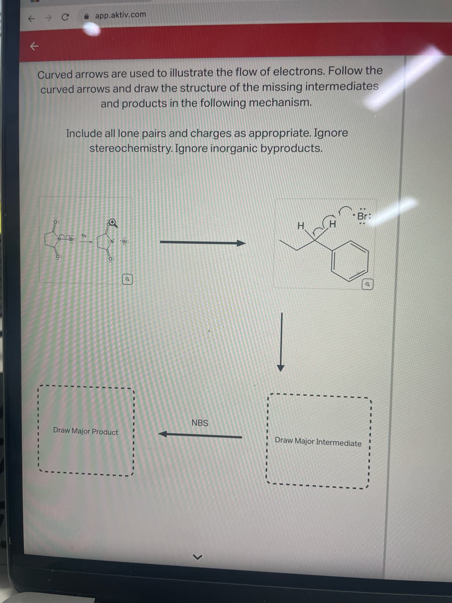 ←
Curved arrows are used to illustrate the flow of electrons. Follow the
curved arrows and draw the structure of the missing intermediates
and products in the following mechanism.
app.aktiv.com
NB: hv
0:
Include all lone pairs and charges as appropriate. Ignore
stereochemistry. Ignore inorganic byproducts.
80
N Bri
0:
Draw Major Product
Q
NBS
Draw Major Intermediate