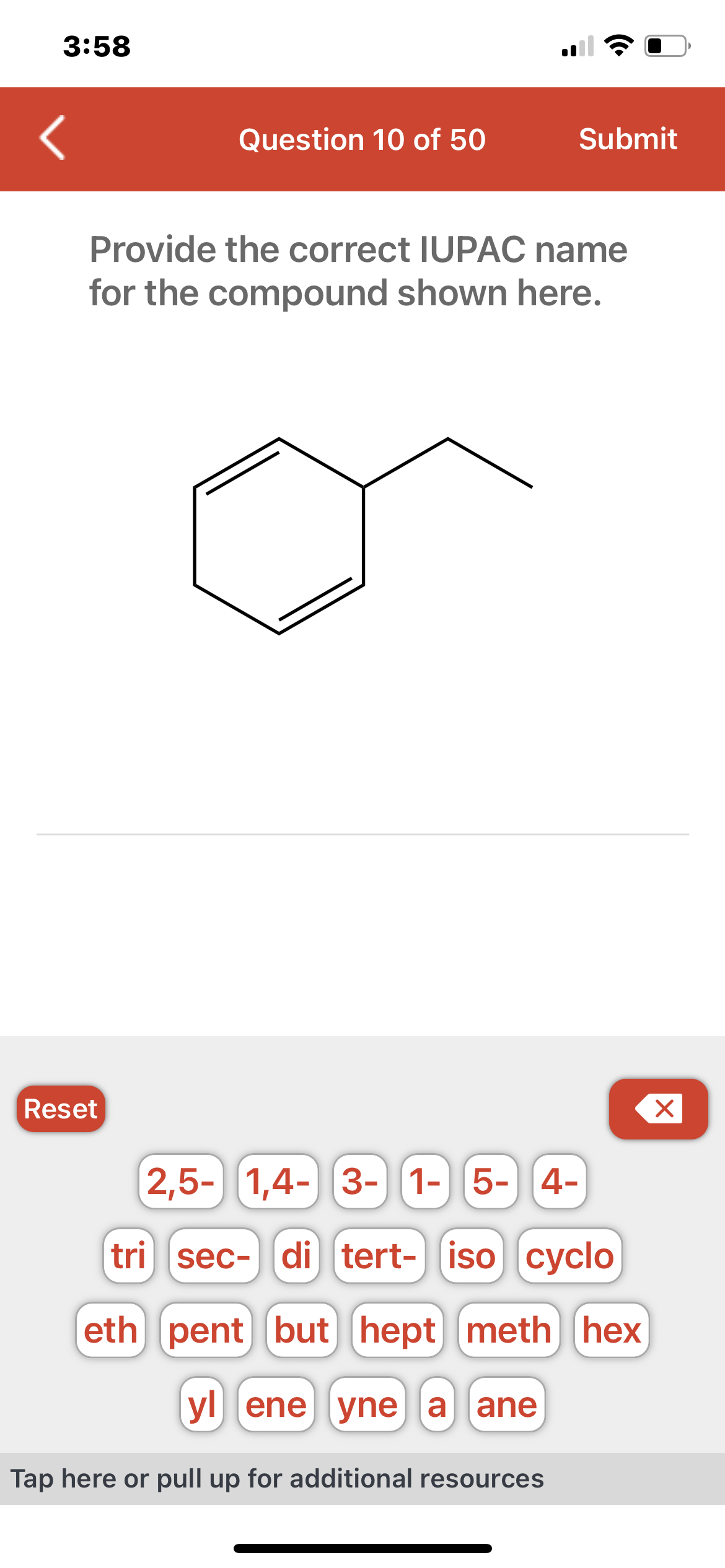 3:58
Question 10 of 50
Reset
Submit
Provide the correct IUPAC name
for the compound shown here.
2,5- 1,4- 3- 1- 5- 4-
tri sec- di tert- iso cyclo
eth pent but hept meth hex
yl ene yne a ane
Tap here or pull up for additional resources
X