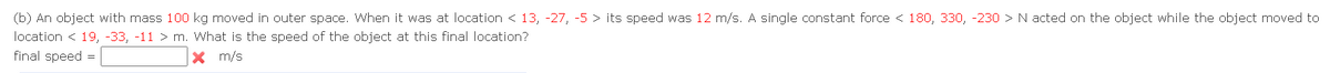 (b) An object with mass 100 kg moved in outer space. When it was at location < 13, -27, -5 > its speed was 12 m/s. A single constant force < 180, 330, -230 > N acted on the object while the object moved to
location <19, -33, -11 > m. What is the speed of the object at this final location?
final speed =
X
m/s