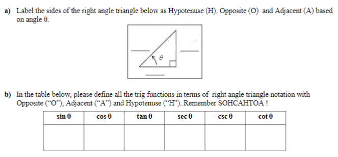 a) Label the sides of the right angle triangle below as Hypotenuse (H), Opposite (O) and Adjacent (A) based
on angle 8.
b) In the table below, please define all the trig functions in terms of right angle triangle notation with
Opposite ("O"), Adjacent ("A") and Hypotenuse ("H"). Remember SOHCAHTOA!
sin 0
cos 0
tan 0
sec 0
csc 0
cot 8