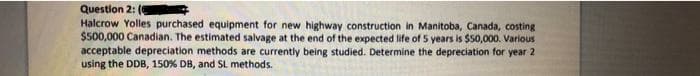 Question 2:
Halcrow Yolles purchased equipment for new highway construction in Manitoba, Canada, costing
$500,000 Canadian. The estimated salvage at the end of the expected life of 5 years is $50,000. Various
acceptable depreciation methods are currently being studied. Determine the depreciation for year 2
using the DDB, 150% DB, and SL methods.
