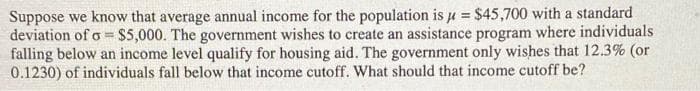 Suppose we know that average annual income for the population is u = $45,700 with a standard
deviation of o = $5,000. The government wishes to create an assistance program where individuals
falling below an income level qualify for housing aid. The government only wishes that 12.3% (or
0.1230) of individuals fall below that income cutoff. What should that income cutoff be?
%3!
