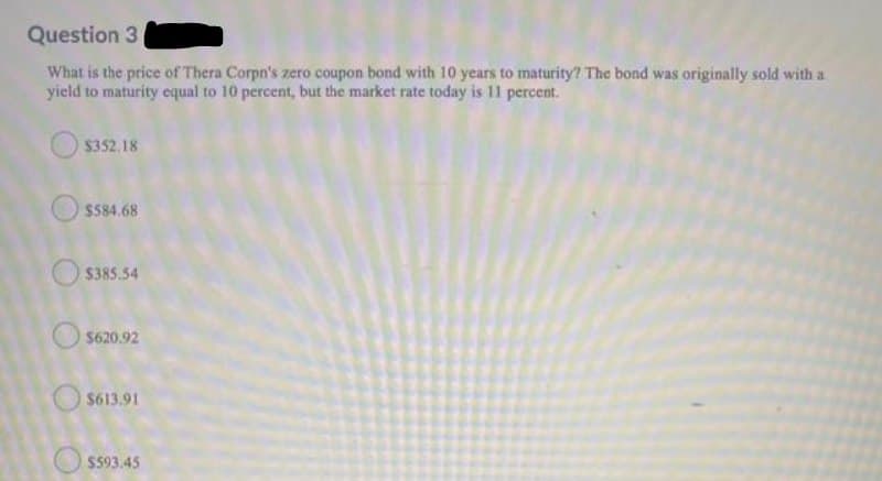 Question 3
What is the price of Thera Corpn's zero coupon bond with 10 years to maturity? The bond was originally sold with a
yield to maturity cqual to 10 percent, but the market rate today is 11 percent.
$352.18
$584.68
$385.54
$620.92
$613.91
$93.45
