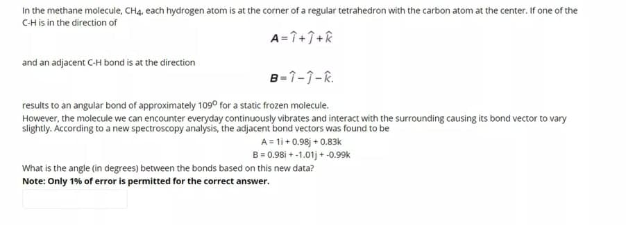 In the methane molecule, CH4, each hydrogen atom is at the corner of a regular tetrahedron with the carbon atom at the center. If one of the
CH is in the direction of
A= î++R
and an adjacent C-H bond is at the direction
B=1-1-R.
results to an angular bond of approximately 109° for a static frozen molecule.
However, the molecule we can encounter everyday continuously vibrates and interact with the surrounding causing its bond vector to vary
slightly. According to a new spectroscopy analysis, the adjacent bond vectors was found to be
A = 1i + 0.98j + 0.83k
B = 0.98i + -1.01j + -0.99k
What is the angle (in degrees) between the bonds based on this new data?
Note: Only 1% of error is permitted for the correct answer.
