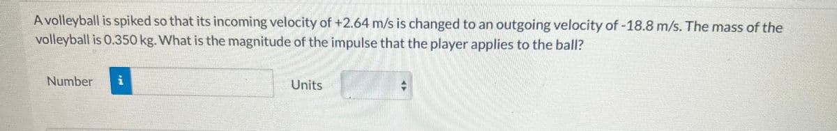 A volleyball is spiked so that its incoming velocity of +2.64 m/s is changed to an outgoing velocity of -18.8 m/s. The mass of the
volleyball is 0.350 kg. What is the magnitude of the impulse that the player applies to the ball?
Number
i
Units